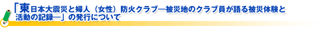 「東日本大震災と婦人（女性）防火クラブ―被災地のクラブ員が語る被災体験と活動の記録―」の発行について