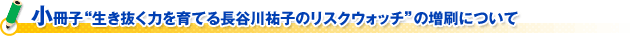 小冊子“生き抜く力を育てる長谷川祐子のリスクウォッチ”の増刷について